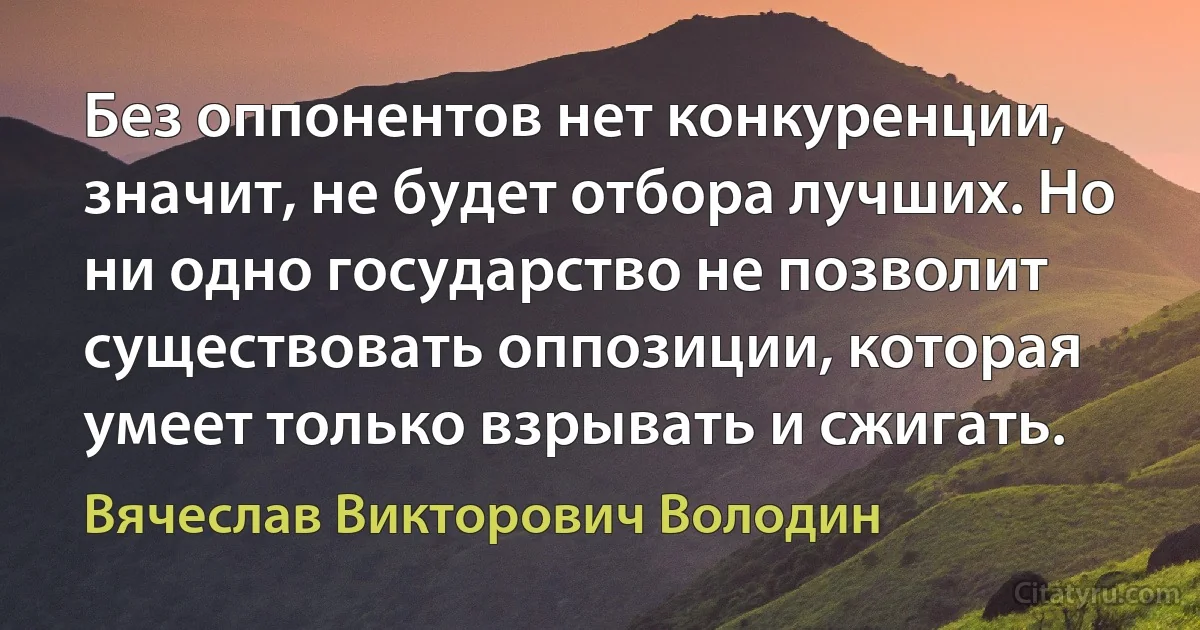 Без оппонентов нет конкуренции, значит, не будет отбора лучших. Но ни одно государство не позволит существовать оппозиции, которая умеет только взрывать и сжигать. (Вячеслав Викторович Володин)