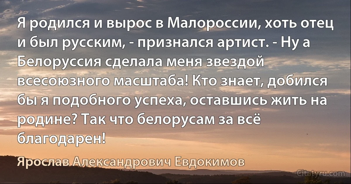 Я родился и вырос в Малороссии, хоть отец и был русским, - признался артист. - Ну а Белоруссия сделала меня звездой всесоюзного масштаба! Кто знает, добился бы я подобного успеха, оставшись жить на родине? Так что белорусам за всё благодарен! (Ярослав Александрович Евдокимов)