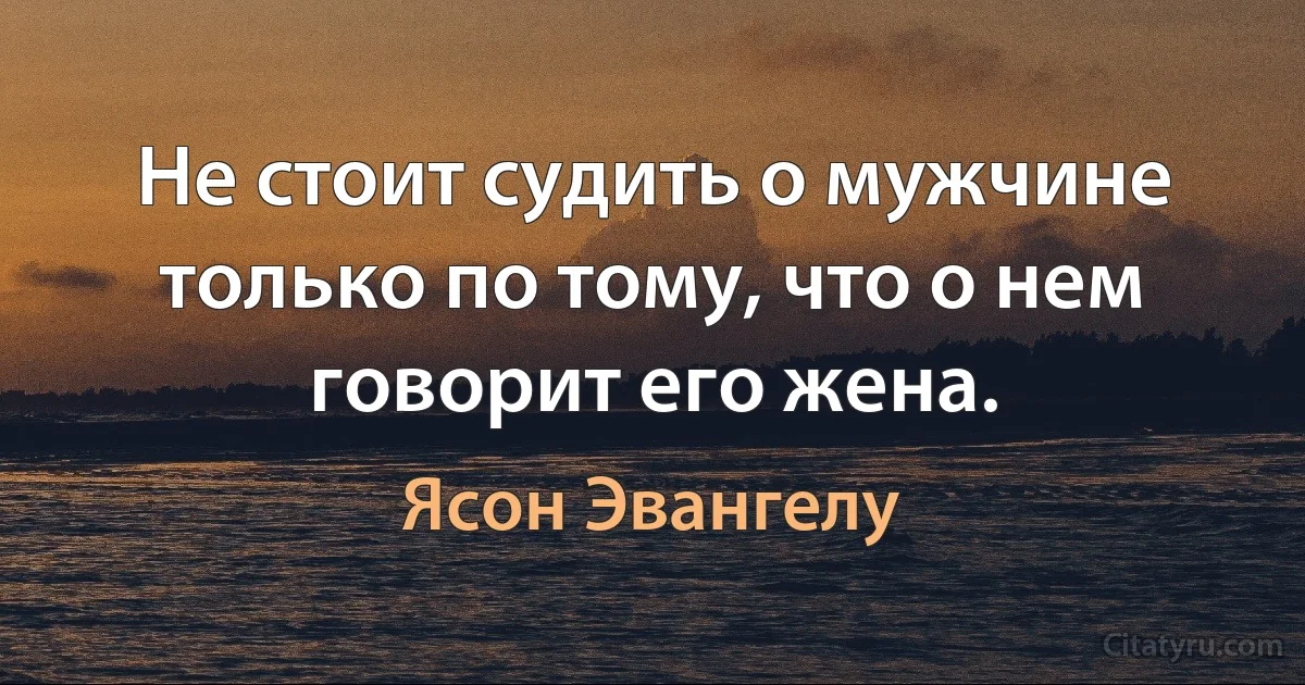 Не стоит судить о мужчине только по тому, что о нем говорит его жена. (Ясон Эвангелу)