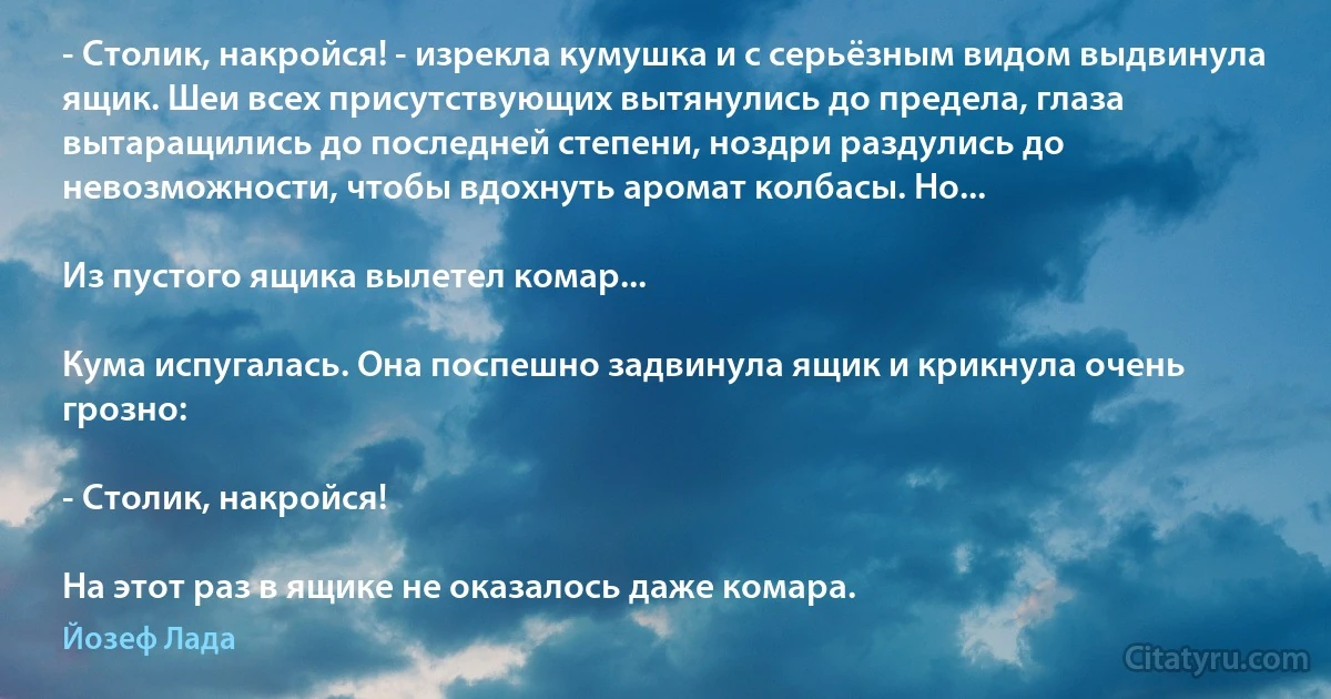 - Столик, накройся! - изрекла кумушка и с серьёзным видом выдвинула ящик. Шеи всех присутствующих вытянулись до предела, глаза вытаращились до последней степени, ноздри раздулись до невозможности, чтобы вдохнуть аромат колбасы. Но...

Из пустого ящика вылетел комар...

Кума испугалась. Она поспешно задвинула ящик и крикнула очень грозно:

- Столик, накройся!

На этот раз в ящике не оказалось даже комара. (Йозеф Лада)