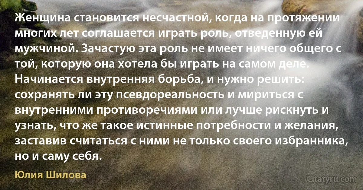 Женщина становится несчастной, когда на протяжении многих лет соглашается играть роль, отведенную ей мужчиной. Зачастую эта роль не имеет ничего общего с той, которую она хотела бы играть на самом деле. Начинается внутренняя борьба, и нужно решить: сохранять ли эту псевдореальность и мириться с внутренними противоречиями или лучше рискнуть и узнать, что же такое истинные потребности и желания, заставив считаться с ними не только своего избранника, но и саму себя. (Юлия Шилова)