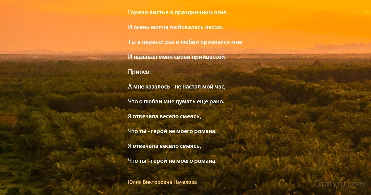 Горели листья в праздничном огне

И осень молча любовалась лесом.

Ты в первый раз в любви признался мне

И называл меня своей принцессой.

Припев:

А мне казалось - не настал мой час,

Что о любви мне думать еще рано.

Я отвечала весело смеясь,

Что ты - герой не моего романа.

Я отвечала весело смеясь,

Что ты - герой не моего романа. (Юлия Викторовна Началова)