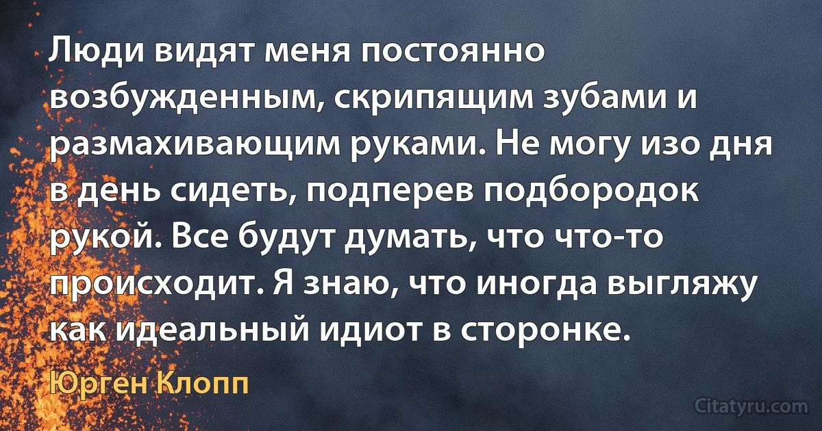 Люди видят меня постоянно возбужденным, скрипящим зубами и размахивающим руками. Не могу изо дня в день сидеть, подперев подбородок рукой. Все будут думать, что что-то происходит. Я знаю, что иногда выгляжу как идеальный идиот в сторонке. (Юрген Клопп)