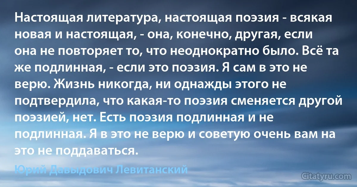 Настоящая литература, настоящая поэзия - всякая новая и настоящая, - она, конечно, другая, если она не повторяет то, что неоднократно было. Всё та же подлинная, - если это поэзия. Я сам в это не верю. Жизнь никогда, ни однажды этого не подтвердила, что какая-то поэзия сменяется другой поэзией, нет. Есть поэзия подлинная и не подлинная. Я в это не верю и советую очень вам на это не поддаваться. (Юрий Давыдович Левитанский)