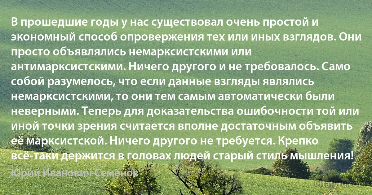 В прошедшие годы у нас существовал очень простой и экономный способ опровержения тех или иных взглядов. Они просто объявлялись немарксистскими или антимарксистскими. Ничего другого и не требовалось. Само собой разумелось, что если данные взгляды являлись немарксистскими, то они тем самым автоматически были неверными. Теперь для доказательства ошибочности той или иной точки зрения считается вполне достаточным объявить её марксистской. Ничего другого не требуется. Крепко всё-таки держится в головах людей старый стиль мышления! (Юрий Иванович Семёнов)