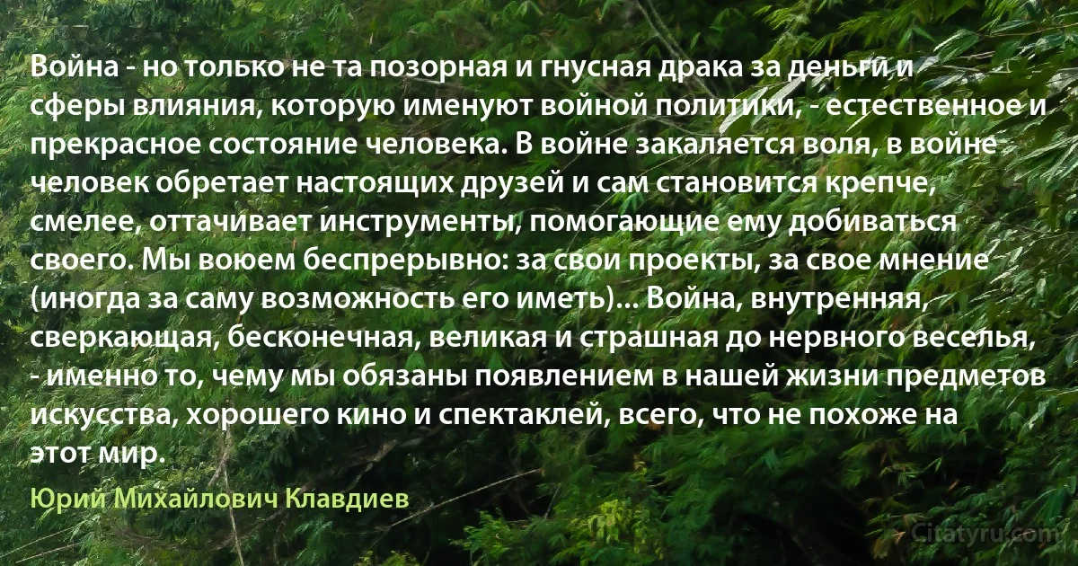 Война - но только не та позорная и гнусная драка за деньги и сферы влияния, которую именуют войной политики, - естественное и прекрасное состояние человека. В войне закаляется воля, в войне человек обретает настоящих друзей и сам становится крепче, смелее, оттачивает инструменты, помогающие ему добиваться своего. Мы воюем беспрерывно: за свои проекты, за свое мнение (иногда за саму возможность его иметь)... Война, внутренняя, сверкающая, бесконечная, великая и страшная до нервного веселья, - именно то, чему мы обязаны появлением в нашей жизни предметов искусства, хорошего кино и спектаклей, всего, что не похоже на этот мир. (Юрий Михайлович Клавдиев)