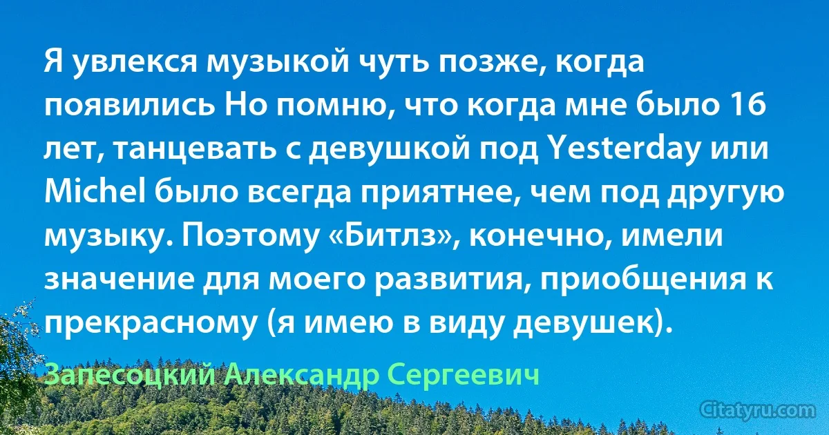 Я увлекся музыкой чуть позже, когда появились Но помню, что когда мне было 16 лет, танцевать с девушкой под Yesterday или Michel было всегда приятнее, чем под другую музыку. Поэтому «Битлз», конечно, имели значение для моего развития, приобщения к прекрасному (я имею в виду девушек). (Запесоцкий Александр Сергеевич)