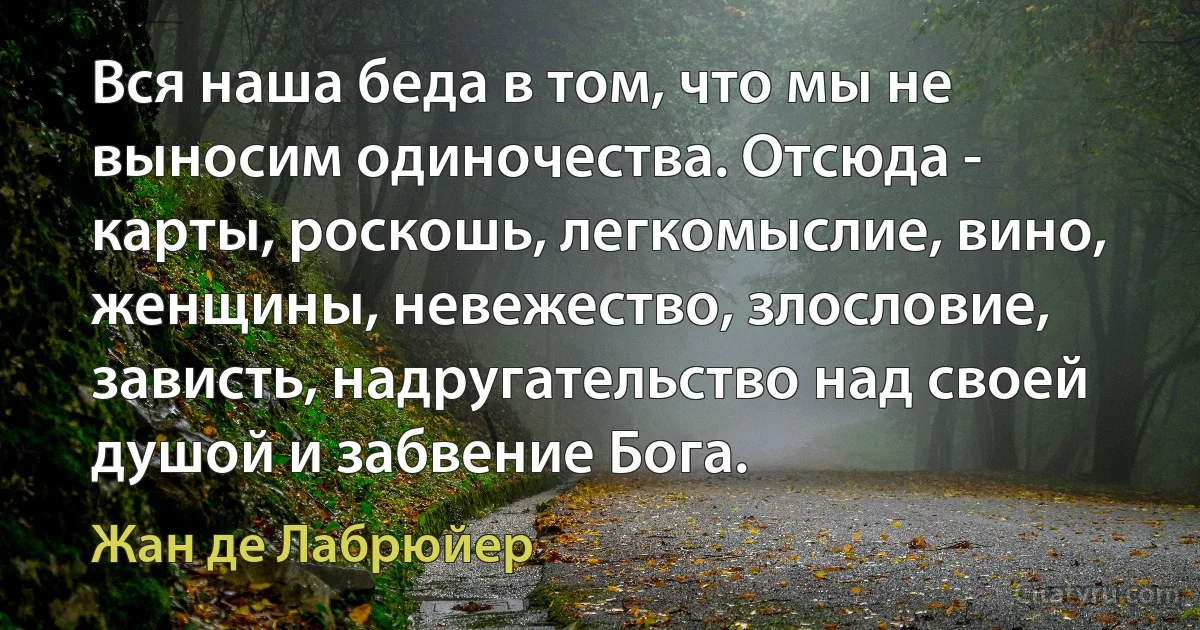 Вся наша беда в том, что мы не выносим одиночества. Отсюда - карты, роскошь, легкомыслие, вино, женщины, невежество, злословие, зависть, надругательство над своей душой и забвение Бога. (Жан де Лабрюйер)