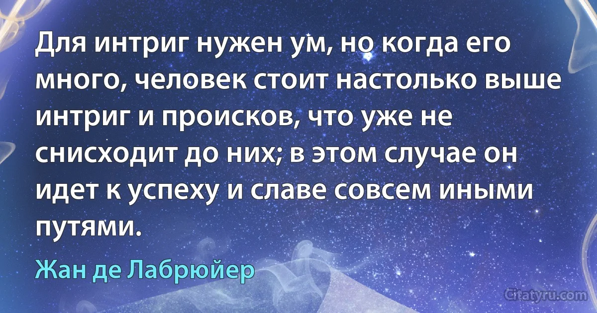 Для интриг нужен ум, но когда его много, человек стоит настолько выше интриг и происков, что уже не снисходит до них; в этом случае он идет к успеху и славе совсем иными путями. (Жан де Лабрюйер)