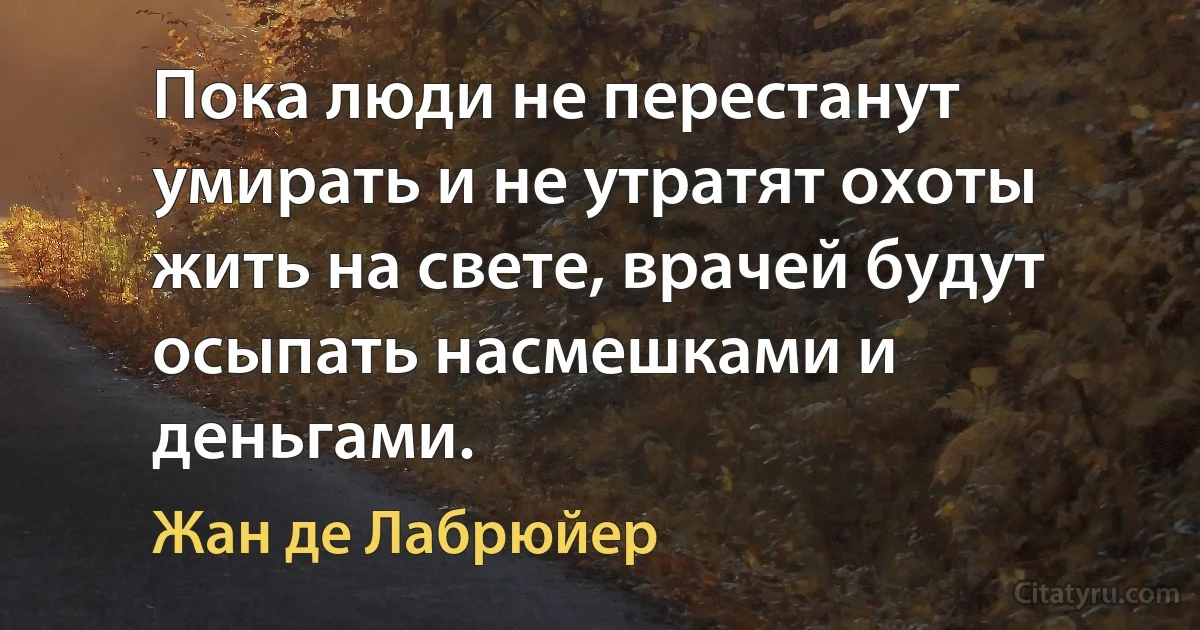 Пока люди не перестанут умирать и не утратят охоты жить на свете, врачей будут осыпать насмешками и деньгами. (Жан де Лабрюйер)