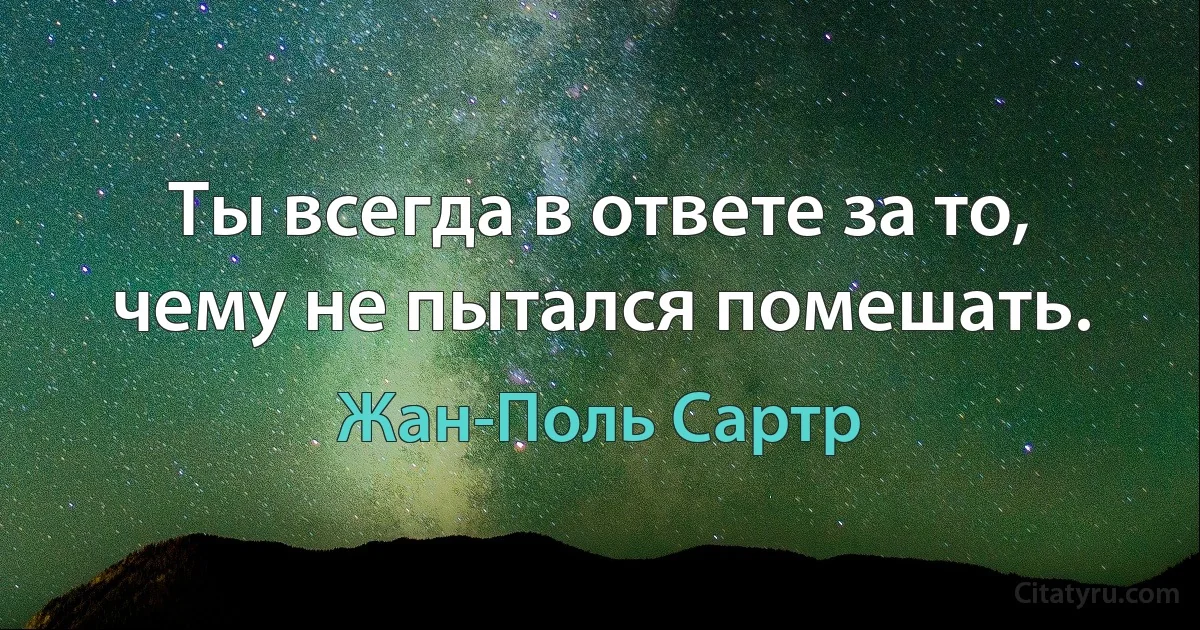 Ты всегда в ответе за то, чему не пытался помешать. (Жан-Поль Сартр)