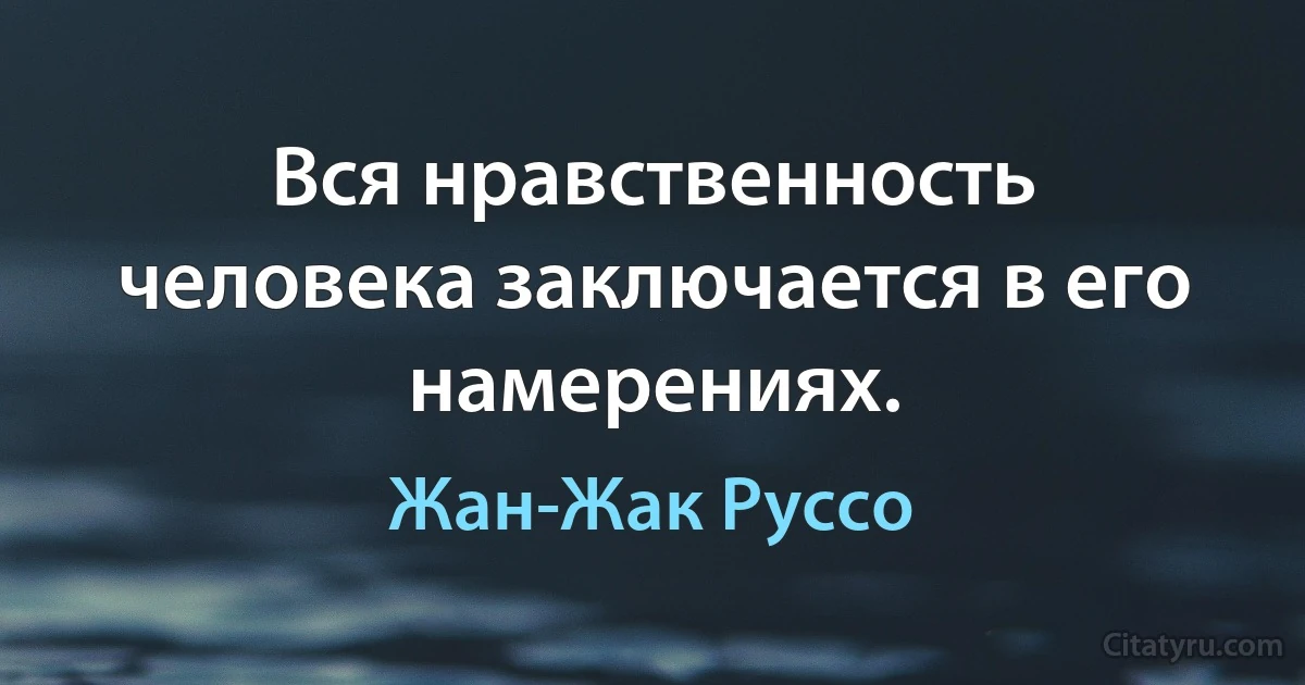 Вся нравственность человека заключается в его намерениях. (Жан-Жак Руссо)