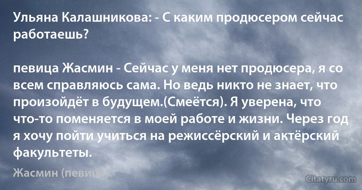 Ульяна Калашникова: - С каким продюсером сейчас работаешь?

певица Жасмин - Сейчас у меня нет продюсера, я со всем справляюсь сама. Но ведь никто не знает, что произойдёт в будущем.(Смеётся). Я уверена, что что-то поменяется в моей работе и жизни. Через год я хочу пойти учиться на режиссёрский и актёрский факультеты. (Жасмин (певица))