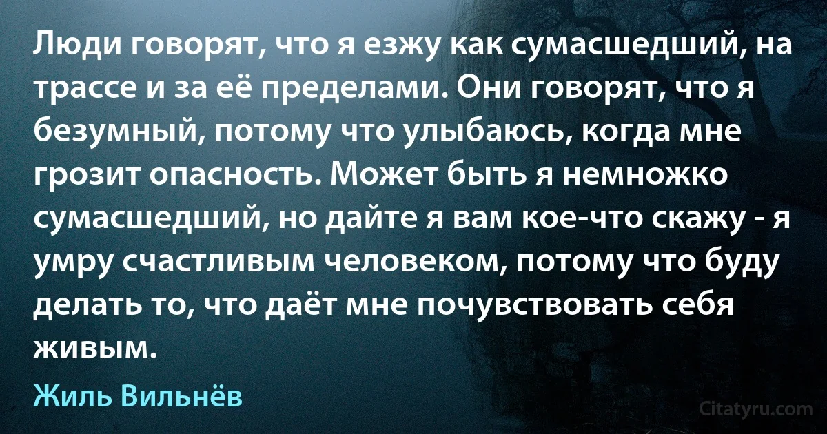 Люди говорят, что я езжу как сумасшедший, на трассе и за её пределами. Они говорят, что я безумный, потому что улыбаюсь, когда мне грозит опасность. Может быть я немножко сумасшедший, но дайте я вам кое-что скажу - я умру счастливым человеком, потому что буду делать то, что даёт мне почувствовать себя живым. (Жиль Вильнёв)