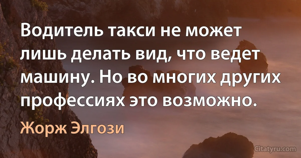 Водитель такси не может лишь делать вид, что ведет машину. Но во многих других профессиях это возможно. (Жорж Элгози)