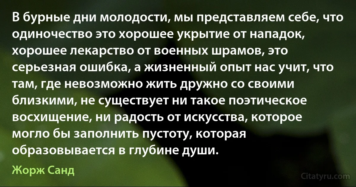 В бурные дни молодости, мы представляем себе, что одиночество это хорошее укрытие от нападок, хорошее лекарство от военных шрамов, это серьезная ошибка, а жизненный опыт нас учит, что там, где невозможно жить дружно со своими близкими, не существует ни такое поэтическое восхищение, ни радость от искусства, которое могло бы заполнить пустоту, которая образовывается в глубине души. (Жорж Санд)