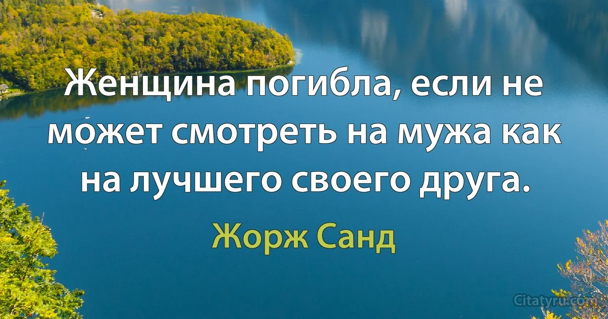 Женщина погибла, если не может смотреть на мужа как на лучшего своего друга. (Жорж Санд)