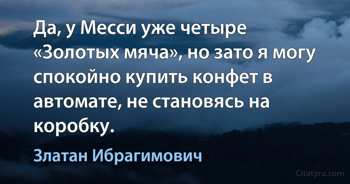 Да, у Месси уже четыре «Золотых мяча», но зато я могу спокойно купить конфет в автомате, не становясь на коробку. (Златан Ибрагимович)