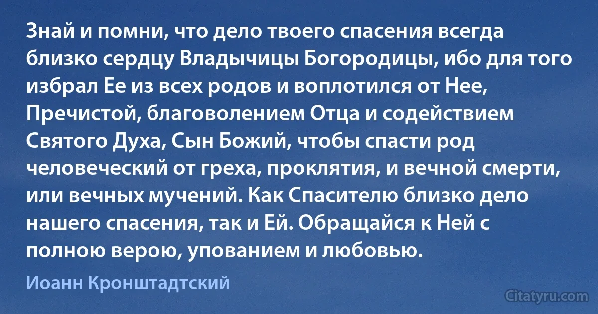Знай и помни, что дело твоего спасения всегда близко сердцу Владычицы Богородицы, ибо для того избрал Ее из всех родов и воплотился от Нее, Пречистой, благоволением Отца и содействием Святого Духа, Сын Божий, чтобы спасти род человеческий от греха, проклятия, и вечной смерти, или вечных мучений. Как Спасителю близко дело нашего спасения, так и Ей. Обращайся к Ней с полною верою, упованием и любовью. (Иоанн Кронштадтский)