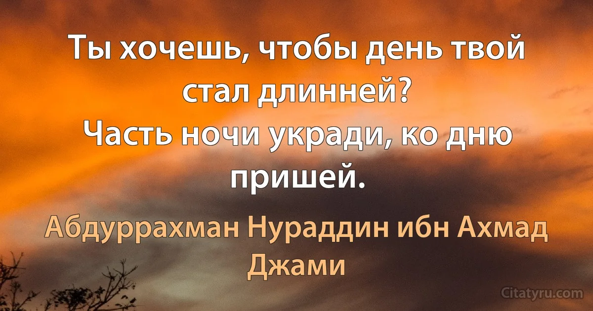 Ты хочешь, чтобы день твой стал длинней?
Часть ночи укради, ко дню пришей. (Абдуррахман Нураддин ибн Ахмад Джами)