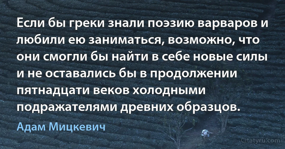 Если бы греки знали поэзию варваров и любили ею заниматься, возможно, что они смогли бы найти в себе новые силы и не оставались бы в продолжении пятнадцати веков холодными подражателями древних образцов. (Адам Мицкевич)