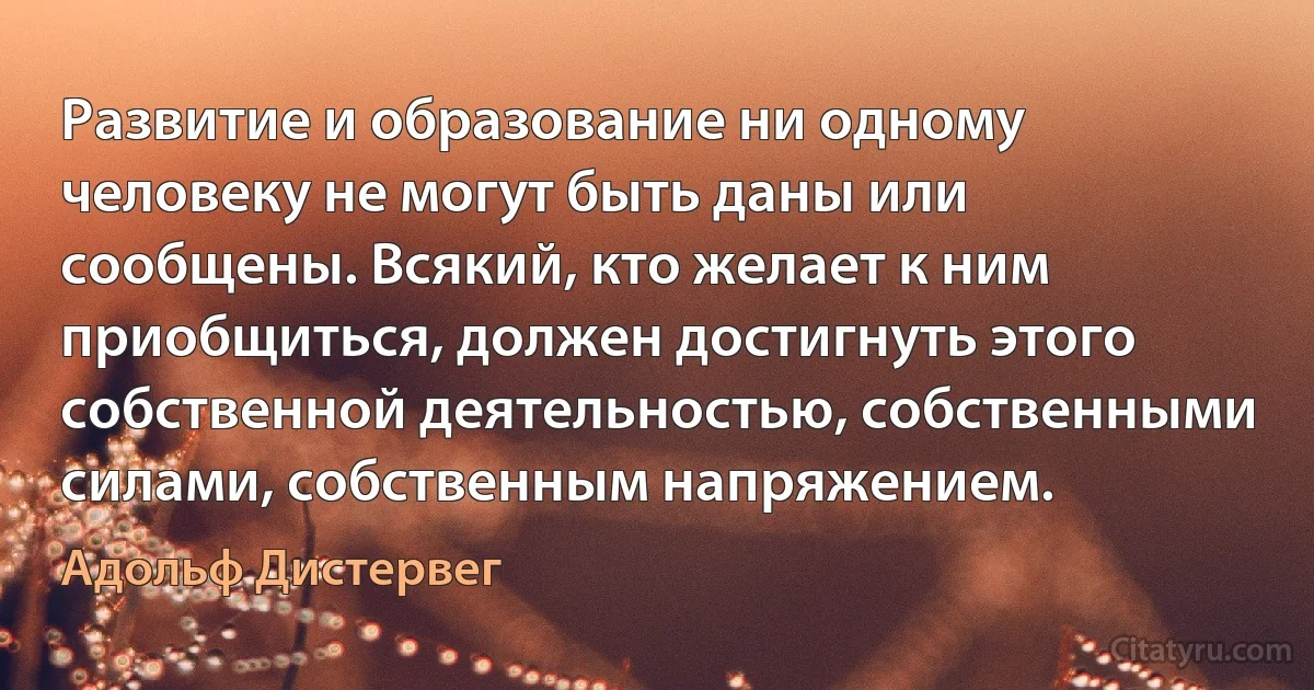 Развитие и образование ни одному человеку не могут быть даны или сообщены. Всякий, кто желает к ним приобщиться, должен достигнуть этого собственной деятельностью, собственными силами, собственным напряжением. (Адольф Дистервег)