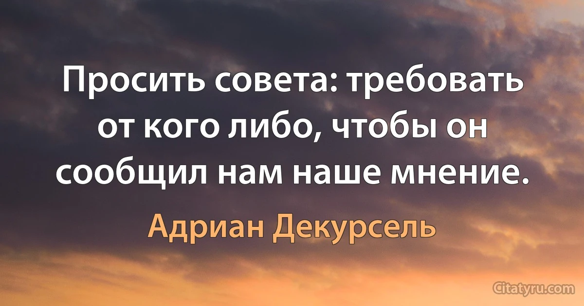 Просить совета: требовать от кого либо, чтобы он сообщил нам наше мнение. (Адриан Декурсель)