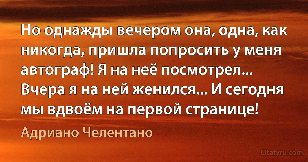 Но однажды вечером она, одна, как никогда, пришла попросить у меня автограф! Я на неё посмотрел... Вчера я на ней женился... И сегодня мы вдвоём на первой странице! (Адриано Челентано)