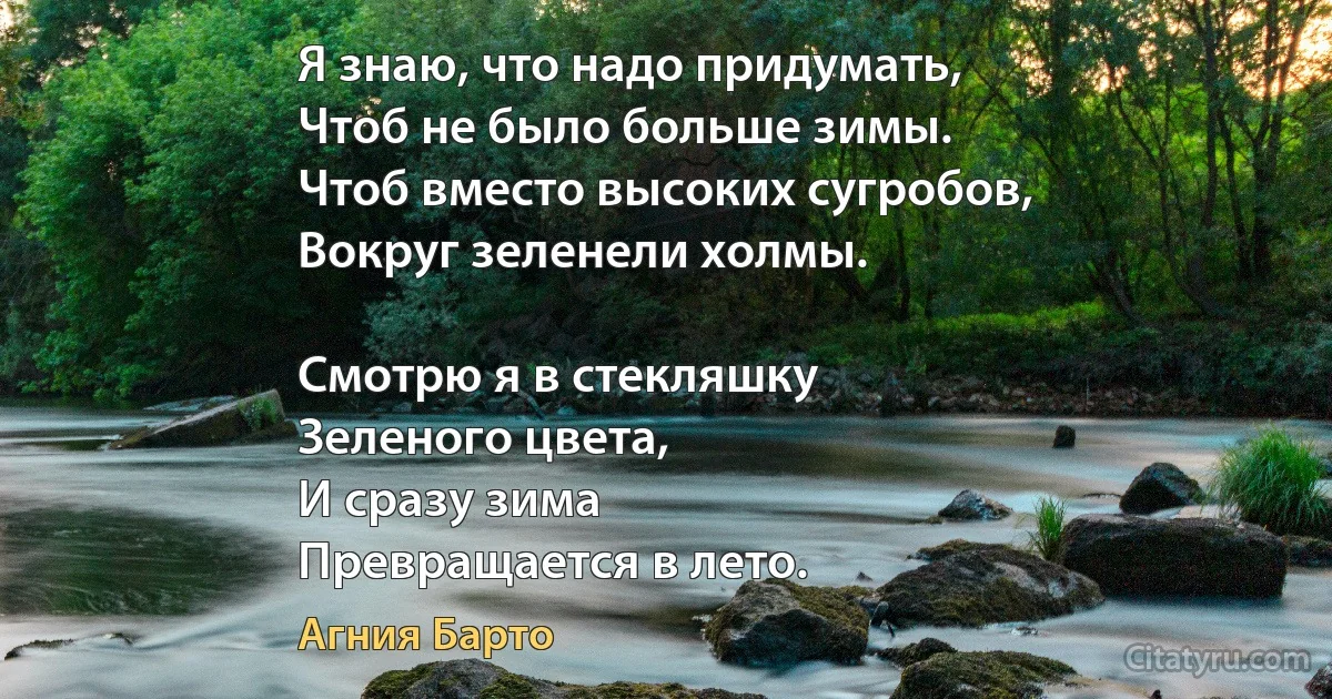 Я знаю, что надо придумать,
Чтоб не было больше зимы.
Чтоб вместо высоких сугробов,
Вокруг зеленели холмы.

Смотрю я в стекляшку
Зеленого цвета,
И сразу зима
Превращается в лето. (Агния Барто)