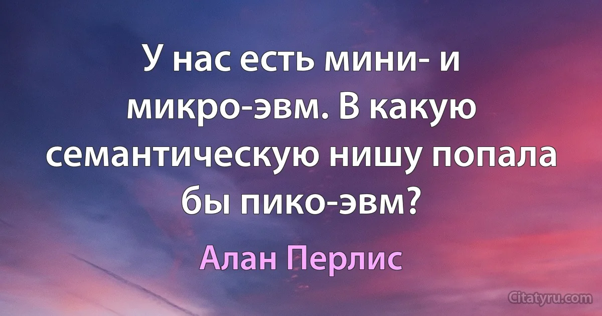 У нас есть мини- и микро-эвм. В какую семантическую нишу попала бы пико-эвм? (Алан Перлис)