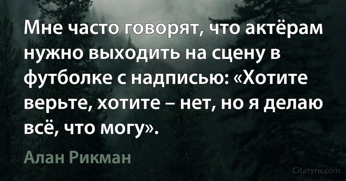 Мне часто говорят, что актёрам нужно выходить на сцену в футболке с надписью: «Хотите верьте, хотите – нет, но я делаю всё, что могу». (Алан Рикман)