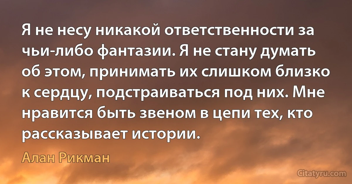 Я не несу никакой ответственности за чьи-либо фантазии. Я не стану думать об этом, принимать их слишком близко к сердцу, подстраиваться под них. Мне нравится быть звеном в цепи тех, кто рассказывает истории. (Алан Рикман)