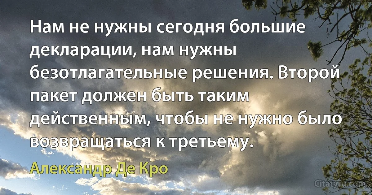 Нам не нужны сегодня большие декларации, нам нужны безотлагательные решения. Второй пакет должен быть таким действенным, чтобы не нужно было возвращаться к третьему. (Александр Де Кро)