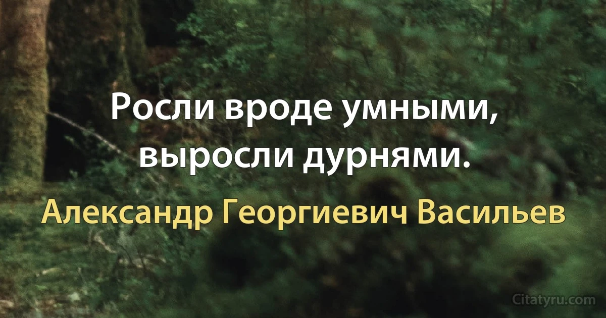 Росли вроде умными, выросли дурнями. (Александр Георгиевич Васильев)