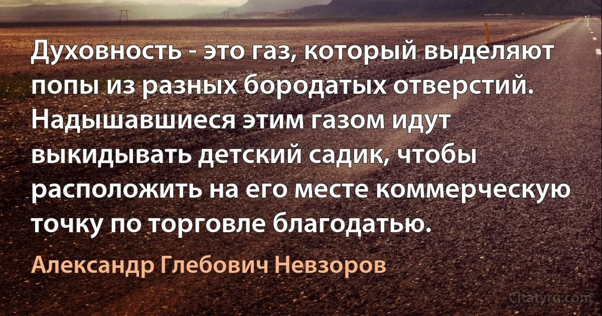 Духовность - это газ, который выделяют попы из разных бородатых отверстий. Надышавшиеся этим газом идут выкидывать детский садик, чтобы расположить на его месте коммерческую точку по торговле благодатью. (Александр Глебович Невзоров)