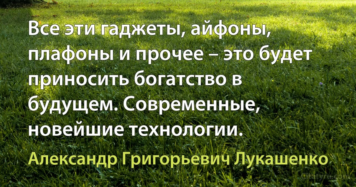 Все эти гаджеты, айфоны, плафоны и прочее – это будет приносить богатство в будущем. Современные, новейшие технологии. (Александр Григорьевич Лукашенко)