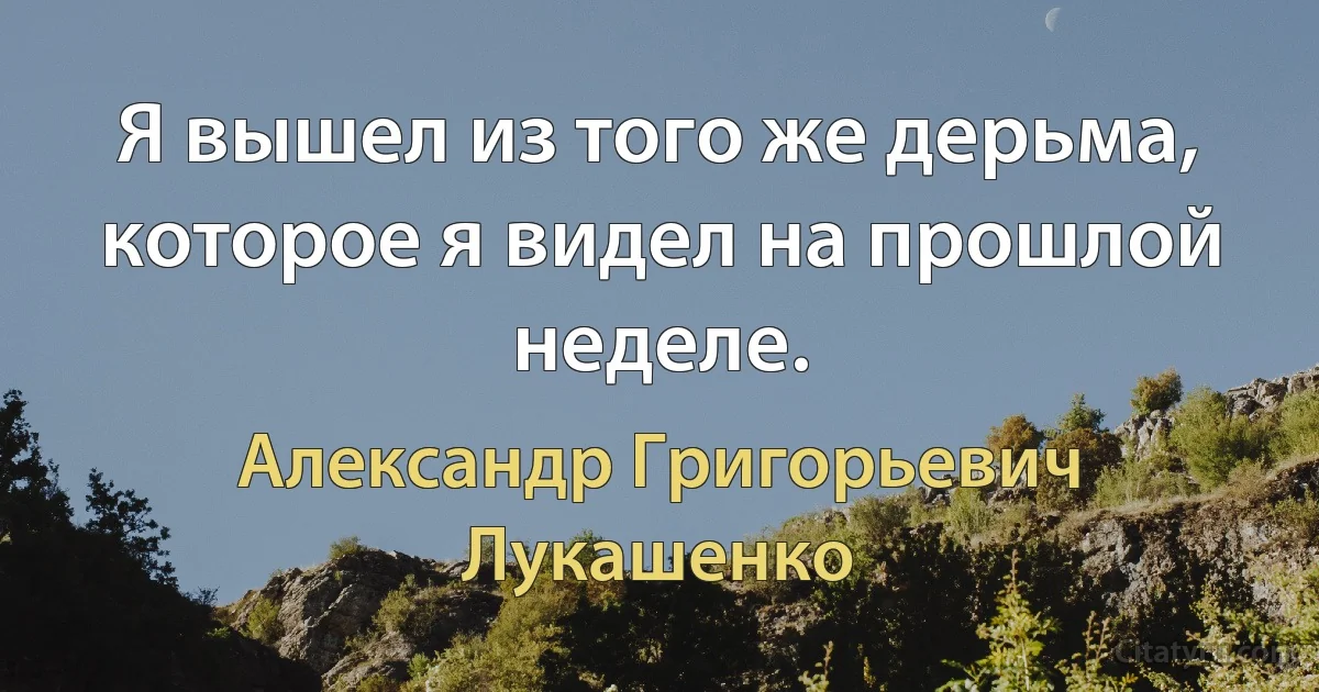 Я вышел из того же дерьма, которое я видел на прошлой неделе. (Александр Григорьевич Лукашенко)