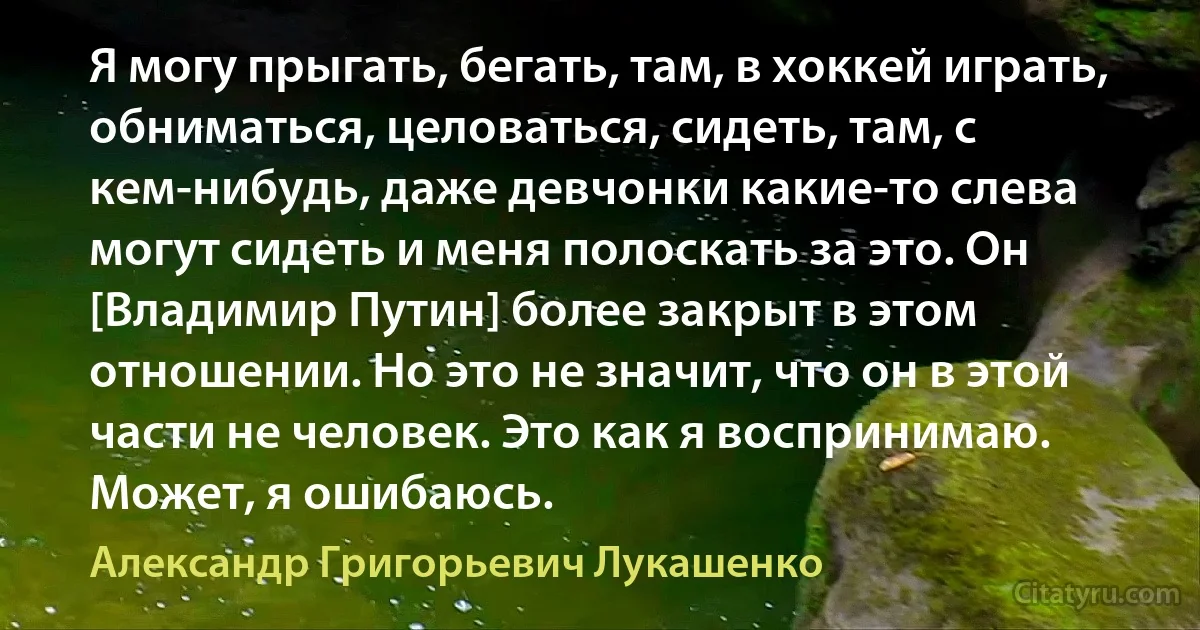 Я могу прыгать, бегать, там, в хоккей играть, обниматься, целоваться, сидеть, там, с кем-нибудь, даже девчонки какие-то слева могут сидеть и меня полоскать за это. Он [Владимир Путин] более закрыт в этом отношении. Но это не значит, что он в этой части не человек. Это как я воспринимаю. Может, я ошибаюсь. (Александр Григорьевич Лукашенко)