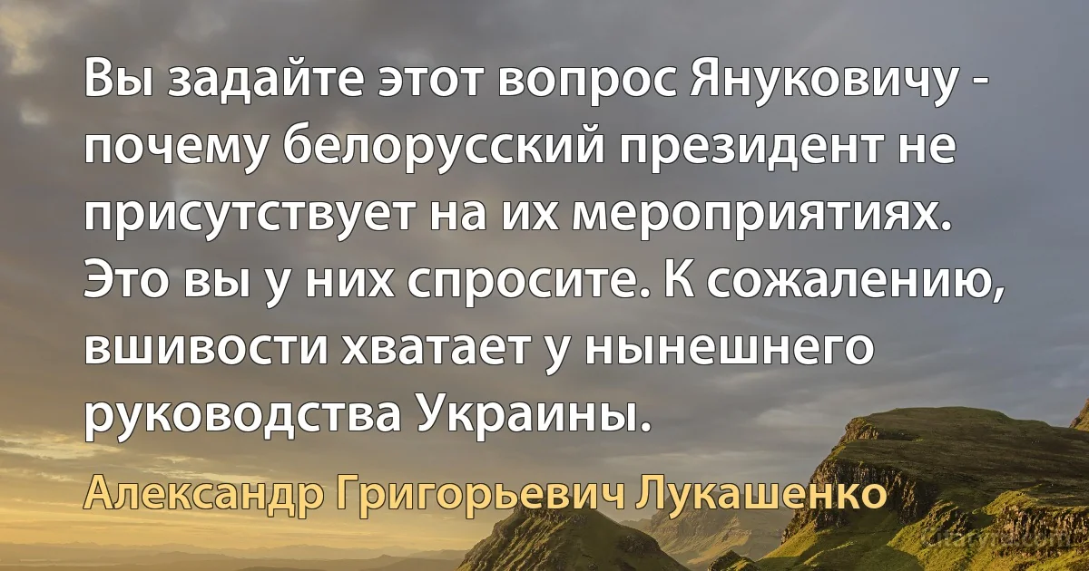 Вы задайте этот вопрос Януковичу - почему белорусский президент не присутствует на их мероприятиях. Это вы у них спросите. К сожалению, вшивости хватает у нынешнего руководства Украины. (Александр Григорьевич Лукашенко)