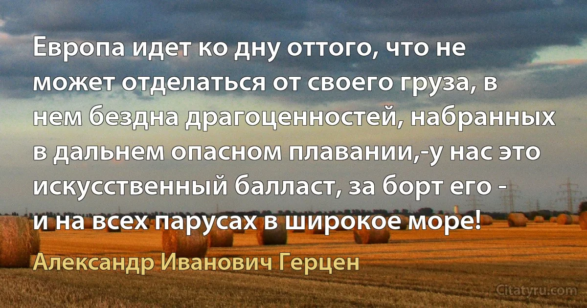 Европа идет ко дну оттого, что не может отделаться от своего груза, в нем бездна драгоценностей, набранных в дальнем опасном плавании,-у нас это искусственный балласт, за борт его - и на всех парусах в широкое море! (Александр Иванович Герцен)