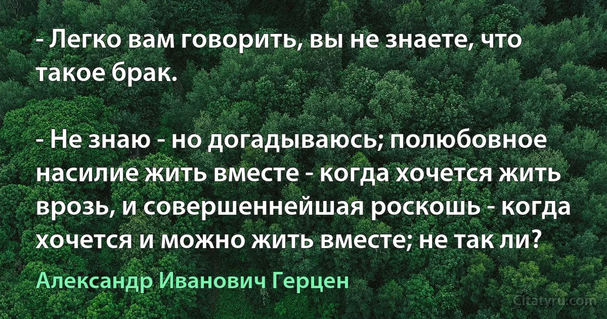 - Легко вам говорить, вы не знаете, что такое брак.

- Не знаю - но догадываюсь; полюбовное насилие жить вместе - когда хочется жить врозь, и совершеннейшая роскошь - когда хочется и можно жить вместе; не так ли? (Александр Иванович Герцен)