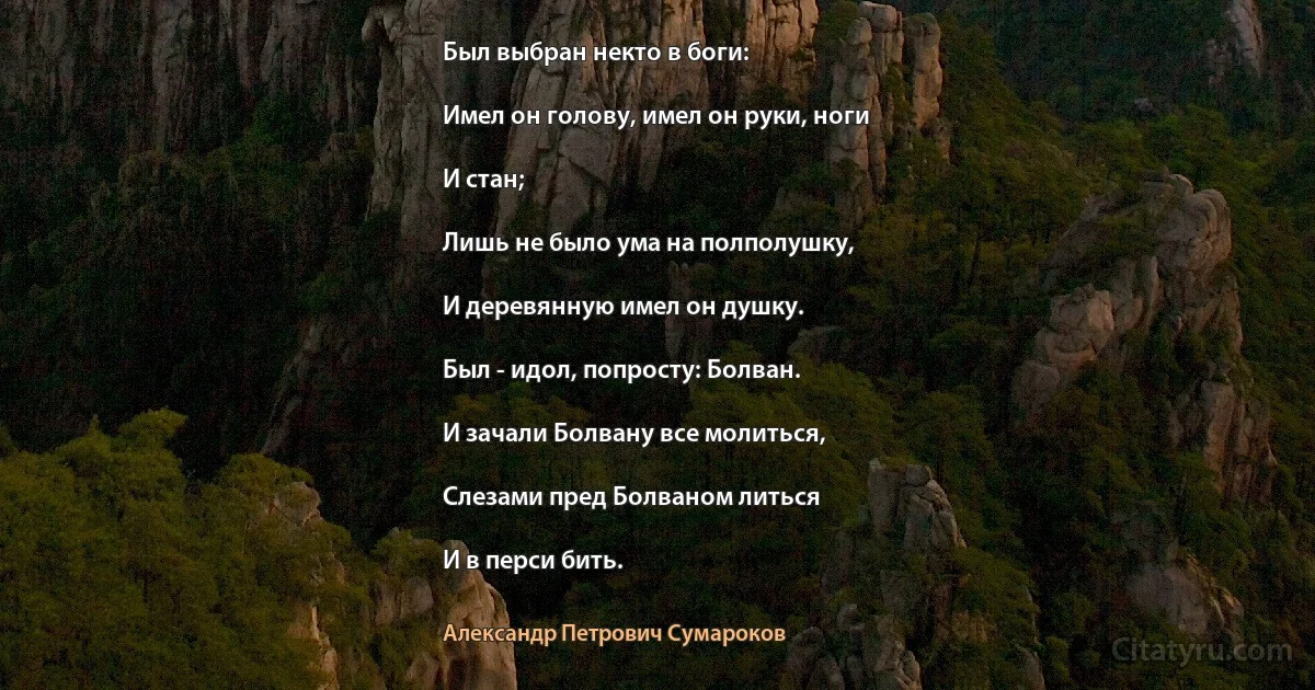 Был выбран некто в боги:

Имел он голову, имел он руки, ноги

И стан;

Лишь не было ума на полполушку,

И деревянную имел он душку.

Был - идол, попросту: Болван.

И зачали Болвану все молиться,

Слезами пред Болваном литься

И в перси бить. (Александр Петрович Сумароков)