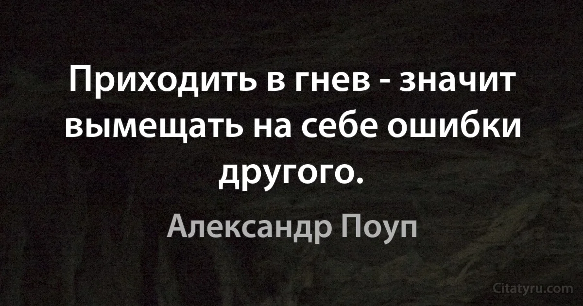 Приходить в гнев - значит вымещать на себе ошибки другого. (Александр Поуп)