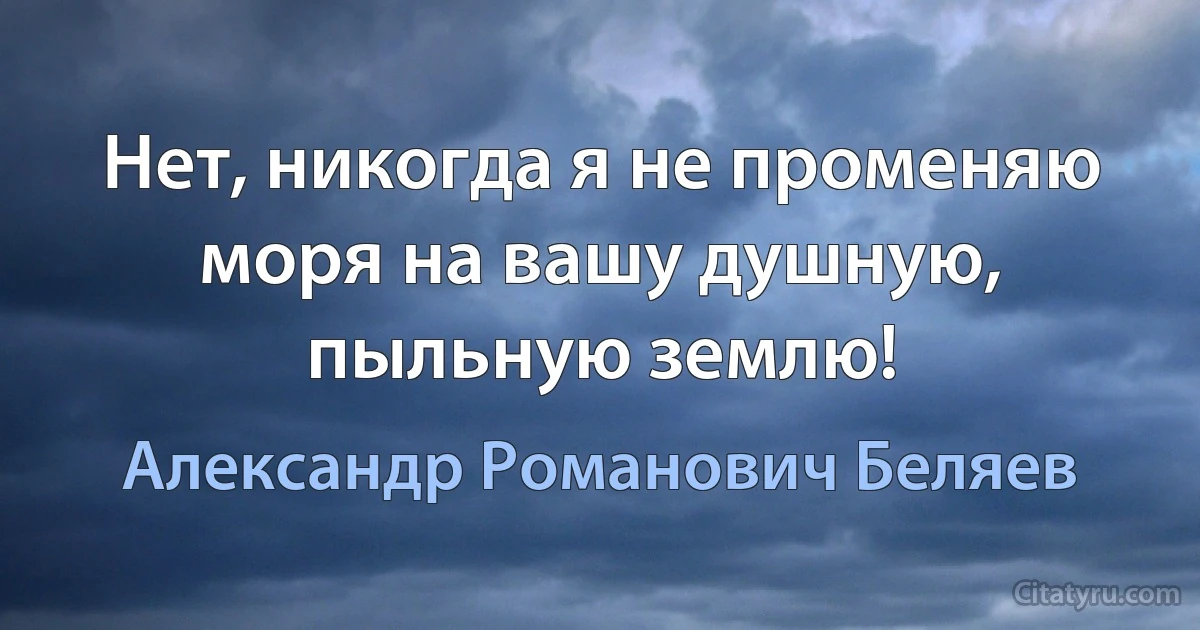 Нет, никогда я не променяю моря на вашу душную, пыльную землю! (Александр Романович Беляев)