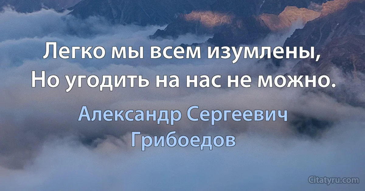 Легко мы всем изумлены,
Но угодить на нас не можно. (Александр Сергеевич Грибоедов)