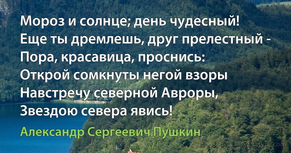 Мороз и солнце; день чудесный!
Еще ты дремлешь, друг прелестный -
Пора, красавица, проснись:
Открой сомкнуты негой взоры
Навстречу северной Авроры,
Звездою севера явись! (Александр Сергеевич Пушкин)