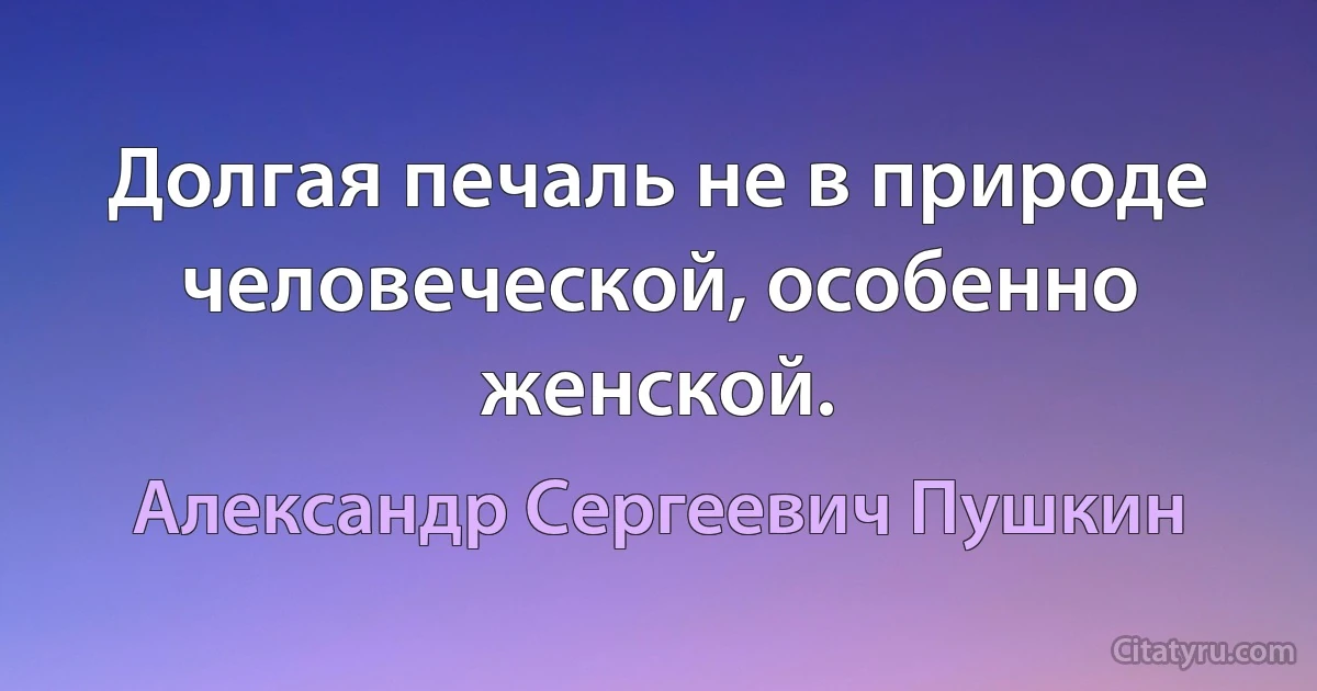 Долгая печаль не в природе человеческой, особенно женской. (Александр Сергеевич Пушкин)