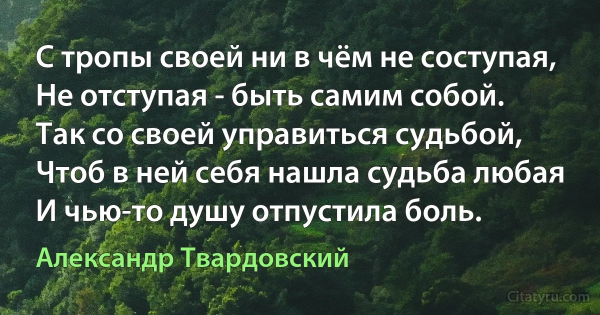 С тропы своей ни в чём не соступая,
Не отступая - быть самим собой.
Так со своей управиться судьбой,
Чтоб в ней себя нашла судьба любая
И чью-то душу отпустила боль. (Александр Твардовский)