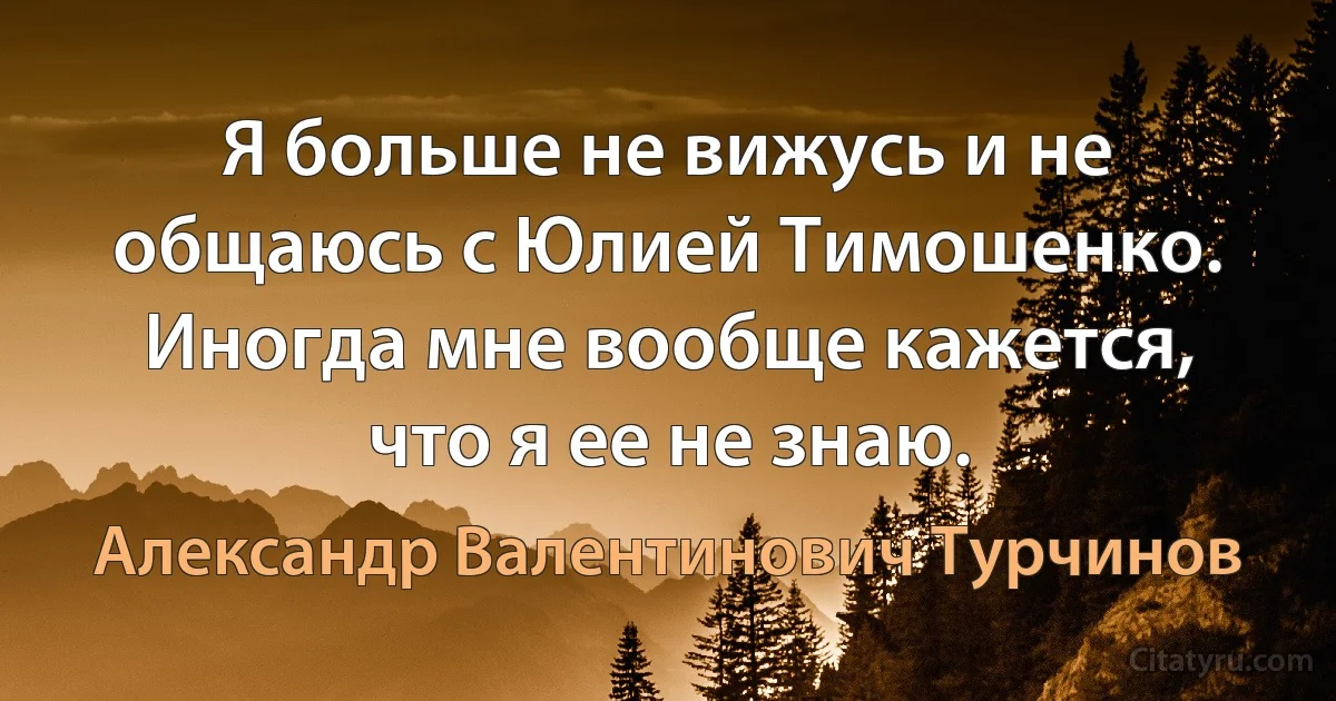 Я больше не вижусь и не общаюсь с Юлией Тимошенко. Иногда мне вообще кажется, что я ее не знаю. (Александр Валентинович Турчинов)