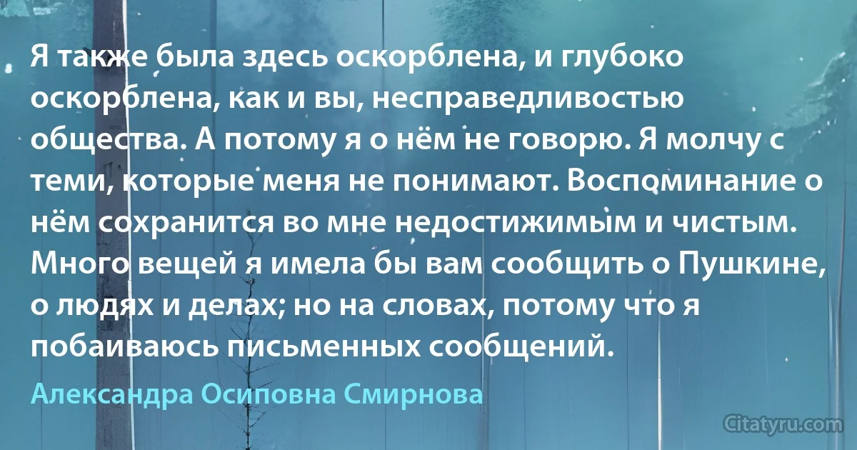 Я также была здесь оскорблена, и глубоко оскорблена, как и вы, несправедливостью общества. А потому я о нём не говорю. Я молчу с теми, которые меня не понимают. Воспоминание о нём сохранится во мне недостижимым и чистым. Много вещей я имела бы вам сообщить о Пушкине, о людях и делах; но на словах, потому что я побаиваюсь письменных сообщений. (Александра Осиповна Смирнова)